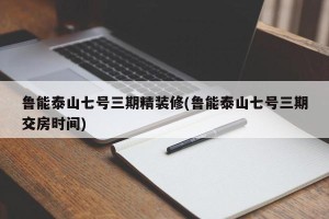 鲁能泰山七号三期精装修(鲁能泰山七号三期交房时间)