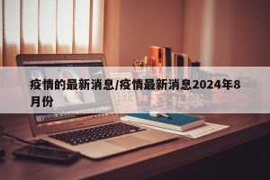 疫情的最新消息/疫情最新消息2024年8月份