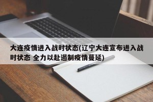 大连疫情进入战时状态(辽宁大连宣布进入战时状态 全力以赴遏制疫情蔓延)