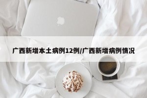 广西新增本土病例12例/广西新增病例情况
