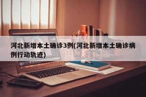 河北新增本土确诊3例(河北新增本土确诊病例行动轨迹)