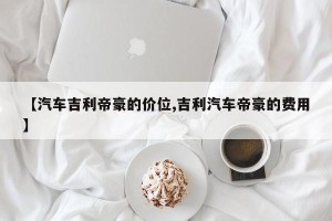 【汽车吉利帝豪的价位,吉利汽车帝豪的费用】 【汽车吉利帝豪的价位,吉利汽车帝豪的费用】
