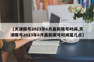 【天津限号2023年6月最新限号时间,天津限号2023年6月最新限号时间是几点】