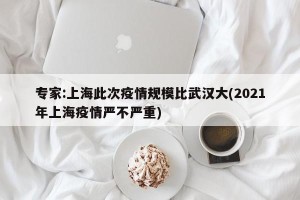 专家:上海此次疫情规模比武汉大(2021年上海疫情严不严重)