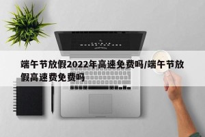 端午节放假2022年高速免费吗/端午节放假高速费免费吗