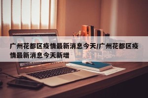 广州花都区疫情最新消息今天/广州花都区疫情最新消息今天新增