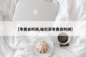 【冬奥会时间,哈尔滨冬奥会时间】
