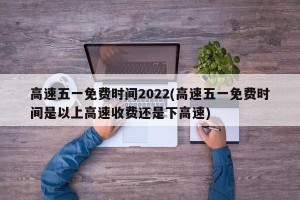 高速五一免费时间2022(高速五一免费时间是以上高速收费还是下高速)