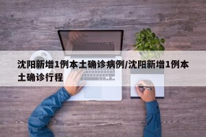 沈阳新增1例本土确诊病例/沈阳新增1例本土确诊行程