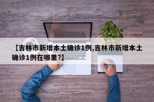 【吉林市新增本土确诊1例,吉林市新增本土确诊1例在哪里?】