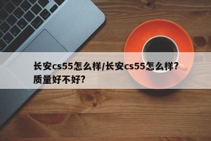 长安cs55怎么样/长安cs55怎么样?质量好不好?