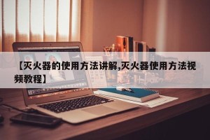 【灭火器的使用方法讲解,灭火器使用方法视频教程】