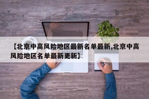 【北京中高风险地区最新名单最新,北京中高风险地区名单最新更新】