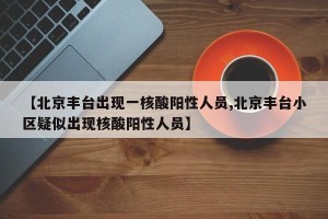 【北京丰台出现一核酸阳性人员,北京丰台小区疑似出现核酸阳性人员】