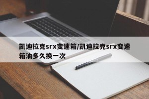 凯迪拉克srx变速箱/凯迪拉克srx变速箱油多久换一次