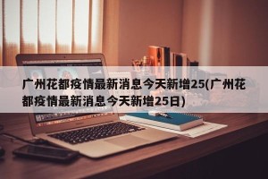 广州花都疫情最新消息今天新增25(广州花都疫情最新消息今天新增25日)