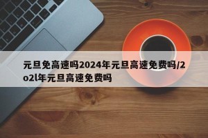 元旦免高速吗2024年元旦高速免费吗/2o2l年元旦高速免费吗