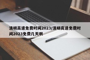 清明高速免费时间2023/清明高速免费时间2023免费几天啊
