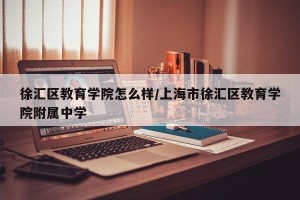 徐汇区教育学院怎么样/上海市徐汇区教育学院附属中学
