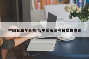 中国石油今日费用/中国石油今日费用查询