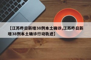 【江苏昨日新增38例本土确诊,江苏昨日新增38例本土确诊行动轨迹】