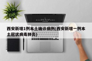西安新增1例本土确诊病例(西安新增一例本土冠状病毒肺炎)