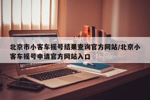 北京市小客车摇号结果查询官方网站/北京小客车摇号申请官方网站入口