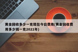黄金回收多少一克现在今日费用(黄金回收费用多少钱一克2021年)