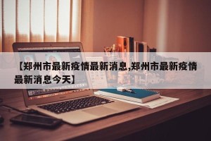 【郑州市最新疫情最新消息,郑州市最新疫情最新消息今天】