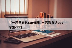 【一汽马自达suv车型,一汽马自达suv车型cx7】