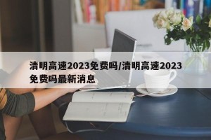 清明高速2023免费吗/清明高速2023免费吗最新消息