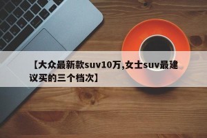 【大众最新款suv10万,女士suv最建议买的三个档次】