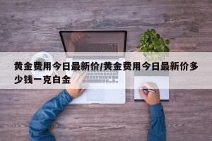 黄金费用今日最新价/黄金费用今日最新价多少钱一克白金