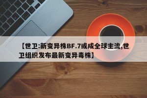 【世卫:新变异株BF.7或成全球主流,世卫组织发布最新变异毒株】