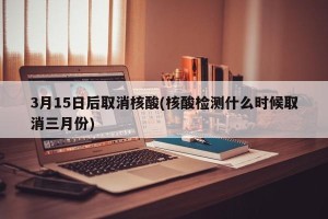 3月15日后取消核酸(核酸检测什么时候取消三月份)