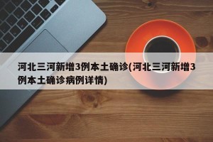河北三河新增3例本土确诊(河北三河新增3例本土确诊病例详情)