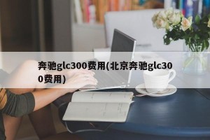 奔驰glc300费用(北京奔驰glc300费用)