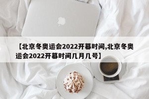 【北京冬奥运会2022开幕时间,北京冬奥运会2022开幕时间几月几号】