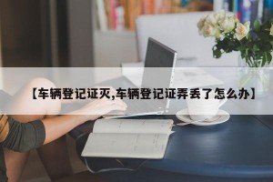 【车辆登记证灭,车辆登记证弄丢了怎么办】