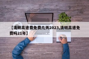 【清明高速费免费几天2023,清明高速免费吗21年】