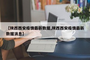 【陕西西安疫情最新数据,陕西西安疫情最新数据消息】