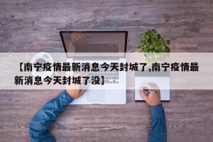 【南宁疫情最新消息今天封城了,南宁疫情最新消息今天封城了没】