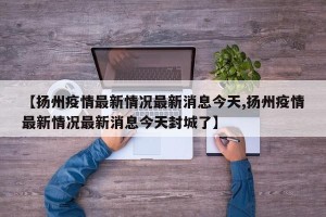 【扬州疫情最新情况最新消息今天,扬州疫情最新情况最新消息今天封城了】