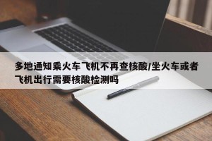 多地通知乘火车飞机不再查核酸/坐火车或者飞机出行需要核酸检测吗
