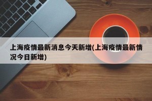 上海疫情最新消息今天新增(上海疫情最新情况今日新增)