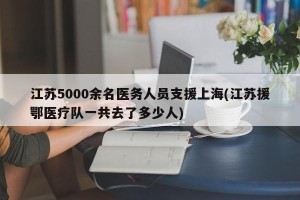 江苏5000余名医务人员支援上海(江苏援鄂医疗队一共去了多少人)