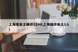 上海增本土确诊3200(上海确诊本土1人)