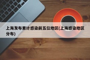 上海发布累计感染前五位地区(上海感染地区分布)
