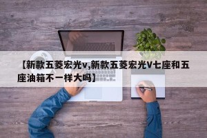 【新款五菱宏光v,新款五菱宏光V七座和五座油箱不一样大吗】