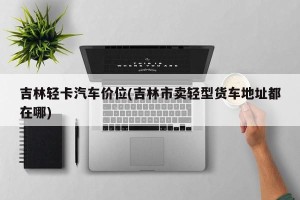 吉林轻卡汽车价位(吉林市卖轻型货车地址都在哪)